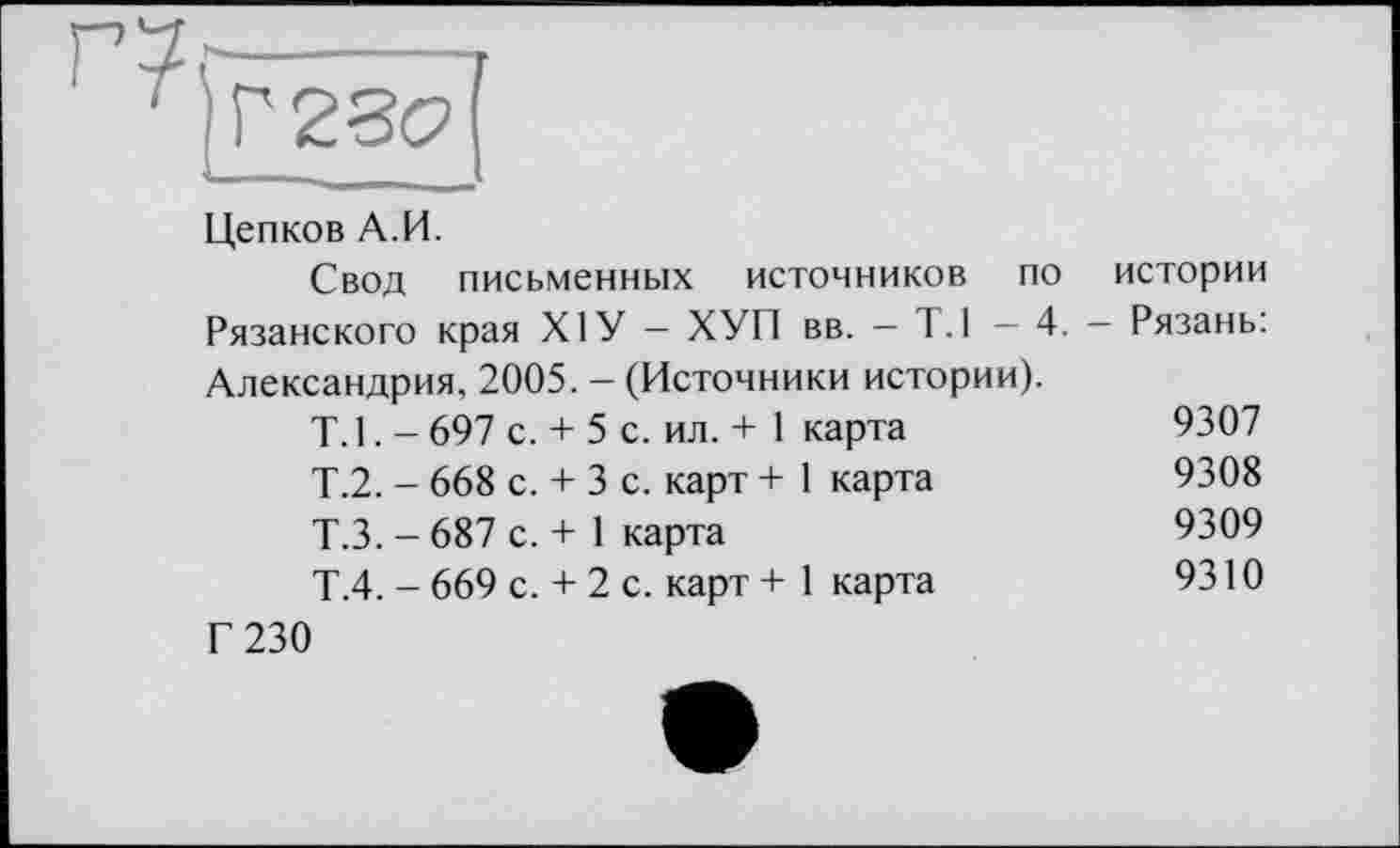 ﻿Г5,------------т
Т)Г28<?[
Цепков А.И.
Свод письменных источников по истории Рязанского края XIУ - ХУП вв. - 1.1 — 4. - Рязань: Александрия, 2005. - (Источники истории).
Т.1.-697 с. + 5 с.	ил. + 1	карта	9307
Т.2. - 668 с. + 3 с.	карт +	1 карта	9308
Т.З. - 687 с. + 1 карта	9309
Т.4. - 669 с. + 2 с.	карт +	1 карта	9310
Г 230